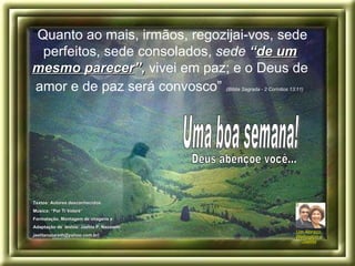 “ Quanto ao mais, irmãos, regozijai-vos, sede perfeitos, sede consolados,  sede  “ de um mesmo parecer ” ,  vivei em paz; e o Deus de amor e de paz será convosco”   (Bíblia Sagrada - 2 Coríntios 13:11)   Deus abençoe você... Um Abraço,  Wellington e Jaelita Uma boa semana! Textos: Autores desconhecidos. Música: “Por Ti Volaré”  Formatação, Montagem de imagens e  Adaptação de  textos: Jaelita P. Nazareth .  jaelitanazareth@yahoo.com.br) 