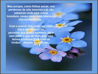 Mas porque, comofolhassecas, nosperdemos de nósmesmos e jánãosabemosondeestánossabrandura, nossoamormaisintenso e não-contaminado...Com o passar dos anos, um vaziofrioe escuronosfazperceberquejánãosabemosdar e nempediro que de maispreciosotemos a compartilhar com osirmãos... doçura, compaixão... 