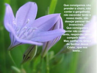 Queconsigamosnãoprender o choro, nãoconter a gargalhada, nãoescondertanto o nossomedo, nãodesejarparecertãoinvencíveis...Queconsigamostentarnãocontrolartanto, responder tanto, competirtanto...Mas confiarnaGraça do Senhor Jesus Cristo , quenosbasta...