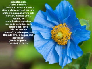 (AdaptadoporJaelita Nazareth)“…No favor do Senhorestá a vida; o choropodedurarumanoite, mas a alegriavempelamanhã". (Salmos 30:5). "Quantoaomais, irmãos, regozijai-vos, sedeperfeitos, sedeconsolados, sede“de um mesmoparecer”, viveiempaz; e o Deus de amor e de pazseráconvosco” (BíbliaSagrada – 2 Coríntios 13:11). 