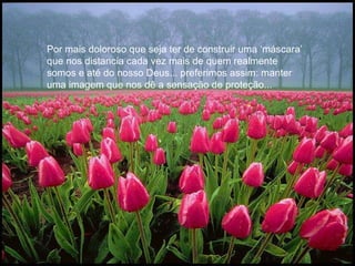 Por mais doloroso que seja ter de construir uma ‘máscara’ que nos distancia cada vez mais de quem realmente somos e até do nosso Deus... preferimos assim: manter uma imagem que nos dê a sensação de proteção...  