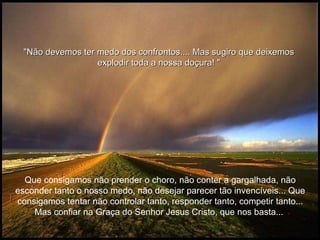 Que consigamos não prender o choro, não conter a gargalhada, não esconder tanto o nosso medo, não desejar parecer tão invencíveis... Que consigamos tentar não controlar tanto, responder tanto, competir tanto... Mas confiar na Graça do Senhor Jesus Cristo, que nos basta...  "Não devemos ter medo dos confrontos....  Mas sugiro que deixemos explodir toda a nossa doçura!  " 