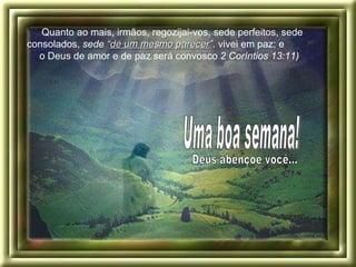 “ Quanto ao mais, irmãos, regozijai-vos, sede perfeitos, sede consolados,  sede  “ de um mesmo parecer ” ,  vivei em paz; e  o Deus de amor e de paz será convosco  2 Coríntios 13:11)   Deus abençoe você... Uma boa semana! 