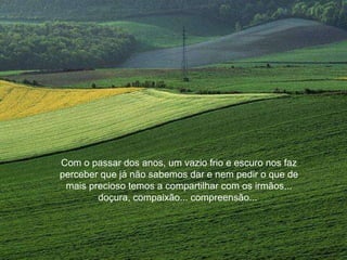 Com o passar dos anos, um vazio frio e escuro nos faz perceber que já não sabemos dar e nem pedir o que de mais precioso temos a compartilhar com os irmãos... doçura, compaixão... compreensão...  