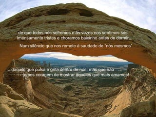 ...de que todos nós sofremos e às vezes nos sentimos sós,  imensamente tristes e choramos baixinho antes de dormir...  Num silêncio que nos remete à saudade de “nós mesmos” ...d aquilo que pulsa e grita dentro de nós, mas que não  temos coragem de mostrar àqueles que mais amamos! 