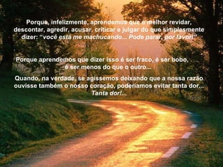 Porque, infelizmente, aprendemos que é melhor revidar, descontar, agredir, acusar, criticar e julgar do que simplesmente dizer: “ você está me machucando... Pode parar, por favor!” . Porque aprendemos que dizer isso é ser fraco, é ser bobo,  é ser menos do que o outro...  Quando, na verdade, se agíssemos deixando que a nossa razão ouvisse também o nosso coração, poderíamos evitar tanta dor ...   Tanta dor!... 