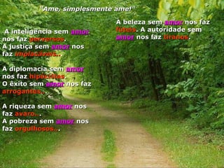 A inteligência sem   amor  nos faz  perversos .  A justiça sem  amor  nos faz  implacáveis.. .  A diplomacia sem  amor  nos faz  hipócritas .  O êxito sem  amor  nos faz  arrogantes.. .  A riqueza sem  amor  nos faz  avaro.. .  A pobreza sem  amor  nos faz  orgulhosos.. .  A beleza sem  amor   nos faz  fúteis . A autoridade sem  amor  nos faz  tiranos .  “ Ame, simplesmente ame!" 