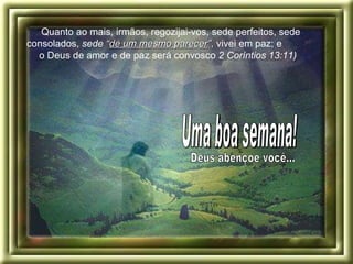 “ Quanto ao mais, irmãos, regozijai-vos, sede perfeitos, sede consolados,  sede  “ de um mesmo parecer ” ,  vivei em paz; e  o Deus de amor e de paz será convosco  2 Coríntios 13:11)   Deus abençoe você... Uma boa semana! 