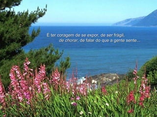 É ter coragem de se expor, de ser frágil,  de chorar , de falar do que a gente sente...   