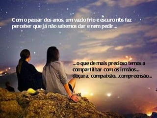 C om o passar dos anos, um vazio frio e escuro nos faz
perceber que já não sabemos dar e nem pedir...




                           ...o que de mais precioso temos a
                           compartilhar com os irmãos...
                           doçura, compaixão...compreensão...
 