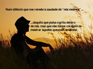 Num silêncio que nos remete à saudade de “ nós mesmos” ...



                  ...daquilo que pulsa e grita dentro
                  de nós, mas que não temos coragem de
                  mostrar àqueles que mais amamos!
 