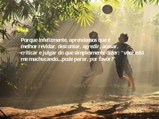 Porque infelizmente, aprendemos que é
melhor revidar, descontar, agredir, acusar,
criticar e julgar do que simplesmente dizer: “ você está
me machucando...pode parar, por favor?”
 