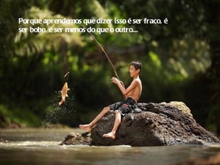 Porque aprendemos que dizer isso é ser fraco, é
ser bobo, é ser menos do que o outro...
 