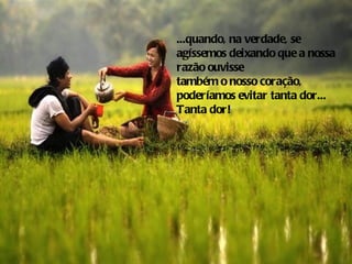...quando, na verdade, se
agíssemos deixando que a nossa
razão ouvisse
também o nosso coração,
poderíamos evitar tanta dor...
Tanta dor!
 