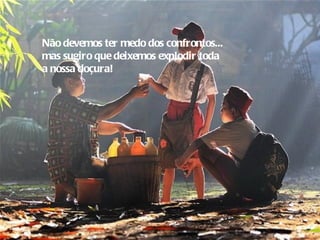 Não devemos ter medo dos confrontos...
mas sugiro que deixemos explodir toda
a nossa doçura!
 