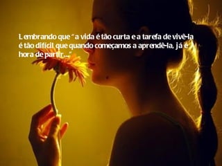 L embrando que “ a vida é tão curta e a tarefa de vivê-la
é tão difícil que quando começamos a aprendê-la, já é
hora de partir...”
 