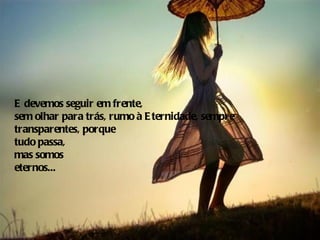E devemos seguir em frente,
sem olhar para trás, rumo à E ternidade, sempre
transparentes, porque
tudo passa,
mas somos
eternos...
 