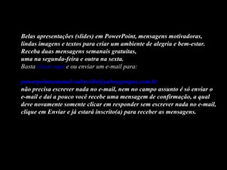 Belas apresentações (slides) em PowerPoint, mensagens motivadoras,
lindas imagens e textos para criar um ambiente de alegria e bem-estar.
Receba duas mensagens semanais gratuitas,
uma na segunda-feira e outra na sexta.
Basta clicar aqui e ou enviar um e-mail para:

powerpointsemanal-subscribe@yahoogrupos.com.br
não precisa escrever nada no e-mail, nem no campo assunto é só enviar o
e-mail e daí a pouco você recebe uma mensagem de confirmação, a qual
deve novamente somente clicar em responder sem escrever nada no e-mail,
clique em Enviar e já estará inscrito(a) para receber as mensagens.
 