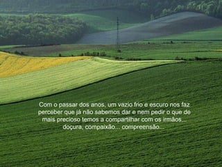 Com o passar dos anos, um vazio frio e escuro nos faz
perceber que já não sabemos dar e nem pedir o que de
mais precioso temos a compartilhar com os irmãos...
doçura, compaixão... compreensão...
 