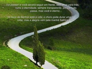 ……Vai passar!Vai passar! e você deverá seguir em frente, sem olhar para trás,e você deverá seguir em frente, sem olhar para trás,
rumo à eternidade, semprerumo à eternidade, sempre transparentetransparente, porque tudo, porque tudo
passa, mas você é eterno..passa, mas você é eterno...
“…“…no favor do Senhor está a vida; o choro pode durar umano favor do Senhor está a vida; o choro pode durar uma
noite, mas a alegria vem pela manhã Salmos 30:5.noite, mas a alegria vem pela manhã Salmos 30:5.
 