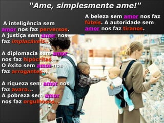 A inteligência sem   amor  nos faz  perversos .  A justiça sem  amor  nos faz  implacáveis.. .  A diplomacia sem  amor  nos faz  hipócritas .  O êxito sem  amor  nos faz  arrogantes.. .  A riqueza sem  amor  nos faz  avaro.. .  A pobreza sem  amor  nos faz  orgulhosos.. .  A beleza sem  amor   nos faz  fúteis . A autoridade sem  amor  nos faz  tiranos .  “ Ame, simplesmente ame!" 