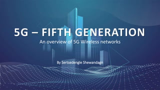 An overview of 5G Wireless networks
5G – FIFTH GENERATION
By Sertsedengle Shewandagn
 