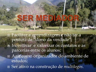  Facilitar a aprendizagem e não ter a
postura de “dono da verdade”;
 Incentivar e valorizar os contatos e as
parcerias entre os alunos;
 Agir como organizador do ambiente de
estudos;
 Ser ativo na construção de multilogos.
 