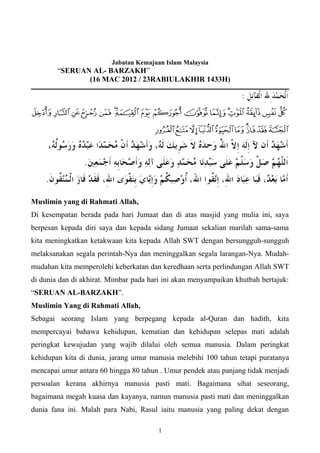 Jabatan Kemajuan Islam Malaysia
        “SERUAN AL- BARZAKH”
               (16 MAC 2012 / 23RABIULAKHIR 1433H)




Muslimin yang di Rahmati Allah,
Di kesempatan berada pada hari Jumaat dan di atas masjid yang mulia ini, saya
berpesan kepada diri saya dan kepada sidang Jumaat sekalian marilah sama-sama
kita meningkatkan ketakwaan kita kepada Allah SWT dengan bersungguh-sungguh
melaksanakan segala perintah-Nya dan meninggalkan segala larangan-Nya. Mudah-
mudahan kita memperolehi keberkatan dan keredhaan serta perlindungan Allah SWT
di dunia dan di akhirat. Mimbar pada hari ini akan menyampaikan khutbah bertajuk:
“SERUAN AL-BARZAKH”.
Muslimin Yang di Rahmati Allah,
Sebagai seorang Islam yang berpegang kepada al-Quran dan hadith, kita
mempercayai bahawa kehidupan, kematian dan kehidupan selepas mati adalah
peringkat kewujudan yang wajib dilalui oleh semua manusia. Dalam peringkat
kehidupan kita di dunia, jarang umur manusia melebihi 100 tahun tetapi puratanya
mencapai umur antara 60 hingga 80 tahun . Umur pendek atau panjang tidak menjadi
persoalan kerana akhirnya manusia pasti mati. Bagaimana sihat seseorang,
bagaimana megah kuasa dan kayanya, namun manusia pasti mati dan meninggalkan
dunia fana ini. Malah para Nabi, Rasul iaitu manusia yang paling dekat dengan

                                        1
 