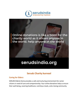 Seruds Charity kurnool
Caring for Elders:
SERUDS Elderly Home provides a safe and nurturing environment for senior
citizens in need of care and companionship. Your online donations help us ensure
their well-being, covering healthcare, nutritious meals, and a loving community.
 