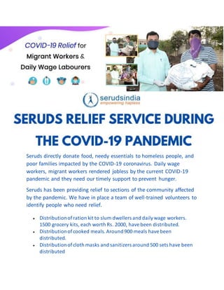 Seruds directly donate food, needy essentials to homeless people, and
poor families impacted by the COVID-19 coronavirus. Daily wage
workers, migrant workers rendered jobless by the current COVID-19
pandemic and they need our timely support to prevent hunger.
Seruds has been providing relief to sections of the community affected
by the pandemic. We have in place a team of well-trained volunteers to
identify people who need relief.
 Distributionofration kit to slum dwellers and dailywage workers.
1500 grocery kits, each worth Rs. 2000, havebeen distributed.
 Distributionofcooked meals.Around 900 meals havebeen
distributed.
 Distributionofcloth masks and sanitizers around 500 sets have been
distributed
 