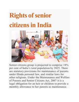 Rights of senior
citizens in India
Senior citizens group is projected to comprise 18%
per cent of India’s total population by 2025. There
are statutory provisions for maintenance of parents
under Hindu personal law, and similar laws for
other religions. Under the Maintenance and Welfare
of Parents and Senior Citizens Act, 2007 it is a
legal obligation for an heir or children to provide a
monthly allowance to her parents as maintenance.
 