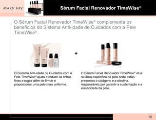 O Sérum Facial Renovador TimeWise ®  complementa os benefícios do Sistema Anti-idade de Cuidados com a Pele TimeWise ® .  O Sistema Anti-idade de Cuidados com a Pele TimeWise ®  ajuda a reduzir as linhas finas e rugas além de firmar e proporcionar uma pele mais uniforme. O Sérum Facial Renovador TimeWise ®  atua na área específica da pele onde estão presentes o colágeno e a elastina, responsáveis por garantir a sustentação e a elasticidade da pele. + 