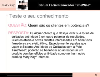 QUESTÃO:   Quem são os clientes em potenciais? RESPOSTA:  Qualquer cliente que deseja levar sua rotina de cuidados anti-idade à um outro patamar de resultados. Clientes atuais e novas clientes interessadas em benefícios firmadores e o efeito  lifting . Especialmente aquelas que usam o Sistema Anti-idade de Cuidados com a Pele TimeWise ® , poderão se beneficiar ao acrescentar um produto com benefícios anti-idade como nenhum outro produto Mary Kay ®   oferece.  Teste o seu conhecimento 