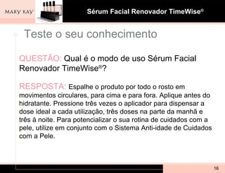 QUESTÃO:   Qual é o modo de uso Sérum Facial Renovador TimeWise ® ? RESPOSTA:  Espalhe o produto por todo o rosto em movimentos circulares, para cima e para fora. Aplique antes do hidratante. Pressione três vezes o aplicador para dispensar a dose ideal a cada utilização, três doses na parte da manhã e três à noite. Para potencializar o sua rotina de cuidados com a pele, utilize em conjunto com o Sistema Anti-idade de Cuidados com a Pele.  Teste o seu conhecimento 