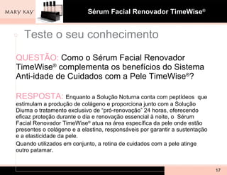 QUESTÃO:   Como o Sérum Facial Renovador TimeWise ®  complementa os benefícios do Sistema Anti-idade de Cuidados com a Pele TimeWise ® ?  RESPOSTA:  Enquanto a Solução Noturna conta com peptídeos  que estimulam a produção de colágeno e proporciona junto com a Solução Diurna o tratamento exclusivo de “pró-renovação” 24 horas, oferecendo eficaz proteção durante o dia e renovação essencial à noite, o  Sérum Facial Renovador TimeWise ®  atua na área específica da pele onde estão presentes o colágeno e a elastina, responsáveis por garantir a sustentação e a elasticidade da pele. Quando utilizados em conjunto, a rotina de cuidados com a pele atinge outro patamar. Teste o seu conhecimento 