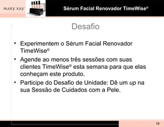 Desafio Experimentem o Sérum Facial Renovador TimeWise ® Agende ao menos três sessões com suas clientes TimeWise ®  esta semana para que elas conheçam este produto. Participe do Desafio de Unidade: Dê um  up  na sua Sessão de Cuidados com a Pele. 