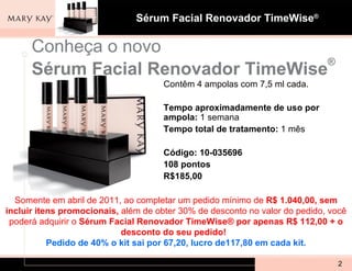 Conheça o novo Sérum Facial Renovador TimeWise ® Contêm 4 ampolas com 7,5 ml cada. Tempo aproximadamente de uso por ampola:  1 semana Tempo total de tratamento:  1 mês Código:   10-035696 108 pontos R$185,00 Somente em abril de 2011, ao completar um pedido mínimo de  R$ 1.040,00, sem incluir itens promocionais,  além de obter 30% de desconto no valor do pedido, você poderá adquirir o  Sérum Facial Renovador TimeWise® por apenas R$ 112,00 + o desconto do seu pedido!   Pedido de 40% o kit sai por 67,20, lucro de117,80 em cada kit. 