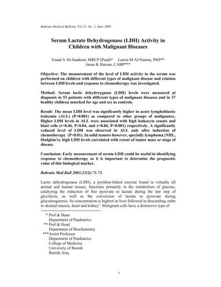 Bahrain Medical Bulletin, Vol.25, No. 2, June 2003



       Serum Lactate Dehydrogenase (LDH) Activity in
             Children with Malignant Diseases

       Emad A Al-Saadoon, MRCP (Pead)* Lamia M Al-Naama, PhD**
                        Janan K Hassan, CABP***

Objective: The measurement of the level of LDH activity in the serum was
performed on children with different types of malignant disease and relation
between LDH levels and response to chemotherapy was investigated.

Method: Serum lactic dehydroygnase (LDH) levels were measured at
diagnosis in 53 patients with different types of malignant diseases and in 37
healthy children matched for age and sex as controls.

Result: The mean LDH level was significantly higher in acute lymphoblastic
leukemia (ALL) (P<0.001) as compared to other groups of malignancy.
Higher LDH levels in ALL were associated with high leukocyte counts and
blast cells (r=0.46, P<0.04, and r=0.84, P<0.001) respectively. A significantly
reduced level of LDH was observed in ALL only after induction of
chemotherapy (P<0.01). In solid tumors however, specially lymphoma (NHL,
Hodgkin's), high LDH levels correlated with extent of tumor mass or stage of
disease.

Conclusion: Early measurement of serum LDH could be useful in identifying
response to chemotherapy so it is important to determine the prognostic
value of this biological marker.

Bahrain Med Bull 2003;25(2):71-73.

Lactic dehydrogenase (LDH), a pyridine-linked enzyme found in virtually all
animal and human tissues, functions primarily in the metabolism of glucose,
catalyzing the reduction of free pyruvate to lactate during the last step of
glycolysis, as well as the conversion of lactate to pyruvate during
gluconeogenesis. Its concentration is highest in liver followed in descending order
in skeletal muscle, heart and kidney1. Malignant cells have a distinctive type of
--------------------------------------------
    * Prof & Dean
      Department of Paediatrics
  ** Prof & Head
      Department of Biochemistry
 ***Assist Professor
      Department of Paediatrics
      College of Medicine
      University of Basrah
      Basrah, Iraq.



                                                     1
 
