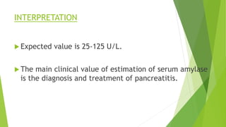 INTERPRETATION
 Expected value is 25-125 U/L.
 The main clinical value of estimation of serum amylase
is the diagnosis and treatment of pancreatitis.
 