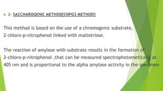  2- SACCHAROGENIC METHOD[CNPG3 METHOD]
This method is based on the use of a chromogenic substrate,
2-chloro-p-nitrophenol linked with maltotriose.
The reaction of amylase with substrate results in the formation of
2-chloro-p-nitrophenol ,that can be measured spectrophotometically at
405 nm and is proportional to the alpha amylase activity in the specimen
 