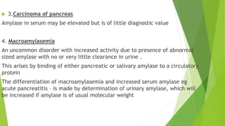  3.Carcinoma of pancreas
Amylase in serum may be elevated but is of little diagnostic value
4. Macroamylasemia
An uncommon disorder with increased activity due to presence of abnormal
sized amylase with no or very little clearance in urine .
This arises by binding of either pancreatic or salivary amylase to a circulatory
protein
The differentiation of macroamylasemia and increased serum amylase eg
acute pancreatitis – is made by determination of urinary amylase, which will
be increased if amylase is of usual molecular weight
 