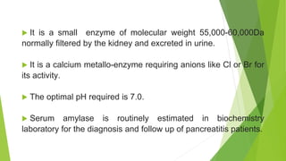  It is a small enzyme of molecular weight 55,000-60,000Da
normally filtered by the kidney and excreted in urine.
 It is a calcium metallo-enzyme requiring anions like Cl or Br for
its activity.
 The optimal pH required is 7.0.
 Serum amylase is routinely estimated in biochemistry
laboratory for the diagnosis and follow up of pancreatitis patients.
 