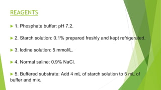 REAGENTS
 1. Phosphate buffer: pH 7.2.
 2. Starch solution: 0.1% prepared freshly and kept refrigerated.
 3. lodine solution: 5 mmol/L.
 4. Normal saline: 0.9% NaCl.
 5. Buffered substrate: Add 4 mL of starch solution to 5 mL of
buffer and mix.
 