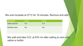 REAGANTS C(ml) T(ml)
Iodine solution 0.4 0.4
Distilled water 8.6 8.6
Mix and incubate at 37°C for 15 minutes. Remove and add:
Mix well and take O.D. at 670 nm after setting to zero with
saline or buffer.
 