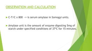 OBSERVATION AND CALCULATION
 C-T/C x 800 -> is serum amylase in Somogyi units.
 Amylase unit is the amount of enzyme digesting 5mg of
starch under specified conditions of 37*C for 15 minutes.
 