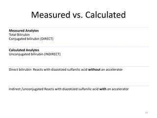 Measured vs. Calculated
Measured Analytes
Total Bilirubin
Conjugated bilirubin (DIRECT)
Calculated Analytes
Unconjugated bilirubin (INDIRECT)
Direct bilirubin Reacts with diazotized sulfanilic acid without an accelerator
Indirect /unconjugated Reacts with diazotized sulfanilic acid with an accelerator
19
 