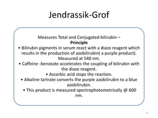 Jendrassik-Grof
Measures Total and Conjugated bilirubin –
Principle
• Bilirubin pigments in serum react with a diazo reagent which
results in the production of azobilirubin( a purple product).
Measured at 540 nm.
• Caffeine -benzoate accelerates the coupling of bilirubin with
the diazo reagent.
• Ascorbic acid stops the reaction.
• Alkaline tartrate converts the purple azobilirubin to a blue
azobilirubin.
• This product is measured spectrophotometrically @ 600
nm.
21
 