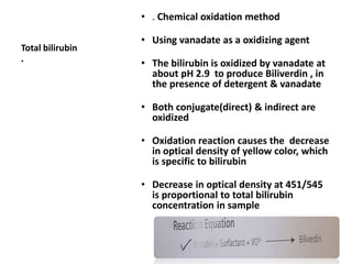 Total bilirubin
•
26
• . Chemical oxidation method
• Using vanadate as a oxidizing agent
• The bilirubin is oxidized by vanadate at
about pH 2.9 to produce Biliverdin , in
the presence of detergent & vanadate
• Both conjugate(direct) & indirect are
oxidized
• Oxidation reaction causes the decrease
in optical density of yellow color, which
is specific to bilirubin
• Decrease in optical density at 451/545
is proportional to total bilirubin
concentration in sample
 