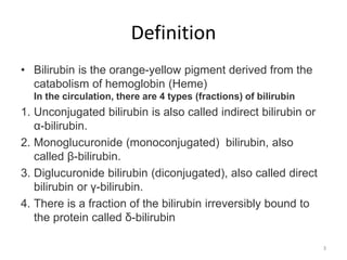Definition
• Bilirubin is the orange-yellow pigment derived from the
catabolism of hemoglobin (Heme)
In the circulation, there are 4 types (fractions) of bilirubin
1. Unconjugated bilirubin is also called indirect bilirubin or
α-bilirubin.
2. Monoglucuronide (monoconjugated) bilirubin, also
called β-bilirubin.
3. Diglucuronide bilirubin (diconjugated), also called direct
bilirubin or γ-bilirubin.
4. There is a fraction of the bilirubin irreversibly bound to
the protein called δ-bilirubin
3
 