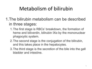 Metabolism of bilirubin
1.The bilirubin metabolism can be described
in three stages:
1.The first stage is RBCs’ breakdown, the formation of
heme and biliverdin, bilirubin IXα by the mononuclear
phagocytic system.
2.The second stage is the conjugation of the bilirubin,
and this takes place in the hepatocytes.
3.The third stage is the secretion of the bile into the gall
bladder and intestine.
5
 